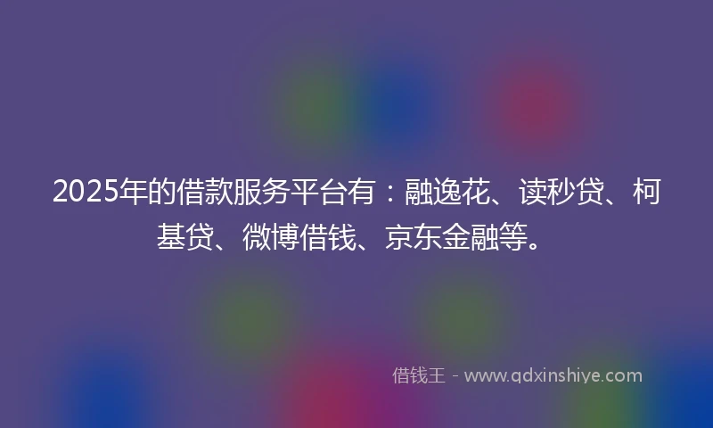 2025年的借款服务平台有：融逸花、读秒贷、柯基贷、微博借钱、京东金融等。