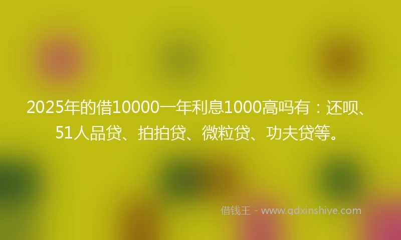 2025年的借10000一年利息1000高吗有：还呗、51人品贷、拍拍贷、微粒贷、功夫贷等。