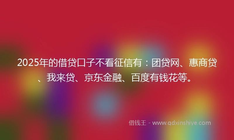 2025年的借贷口子不看征信有：团贷网、惠商贷、我来贷、京东金融、百度有钱花等。