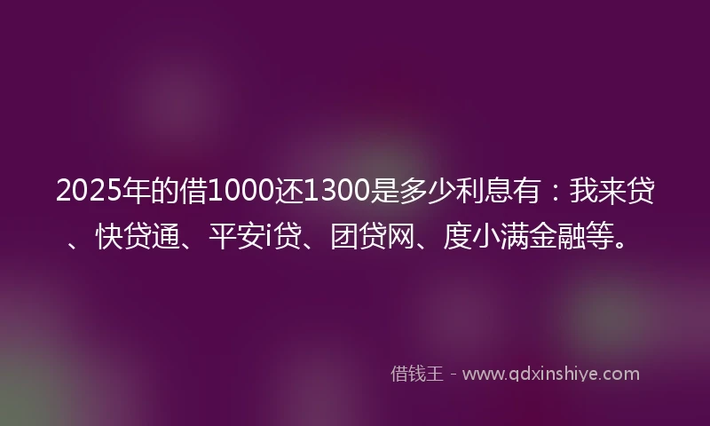 2025年的借1000还1300是多少利息有：我来贷、快贷通、平安i贷、团贷网、度小满金融等。