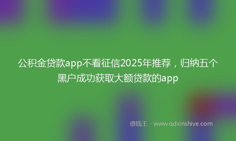 公积金贷款app不看征信2025年推荐，归纳五个黑户成功获取大额贷款的app