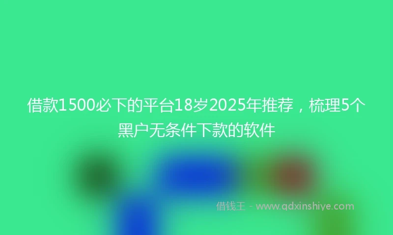 借款1500必下的平台18岁2025年推荐，梳理5个黑户无条件下款的软件