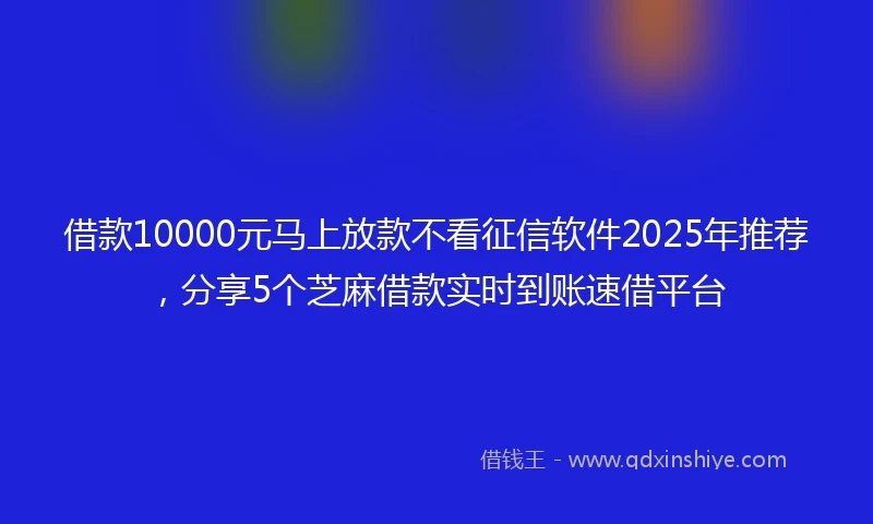 借款10000元马上放款不看征信软件2025年推荐，分享5个芝麻借款实时到账速借平台