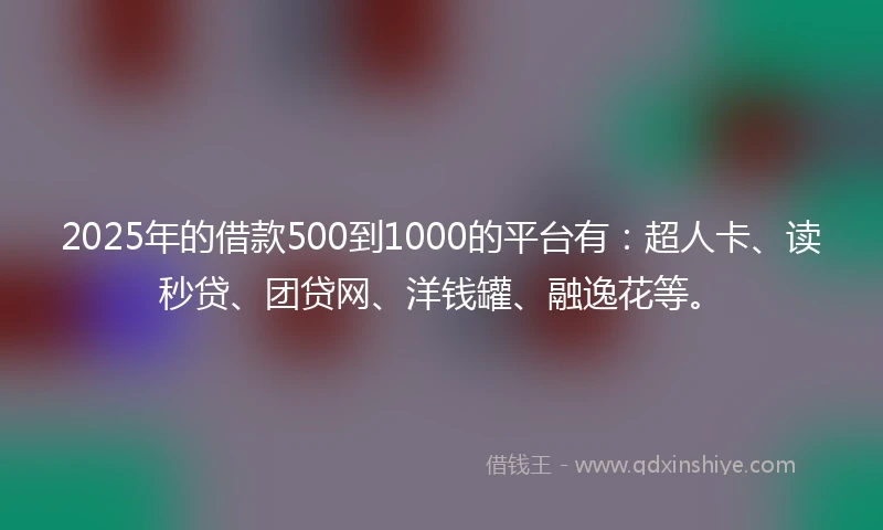 2025年的借款500到1000的平台有：超人卡、读秒贷、团贷网、洋钱罐、融逸花等。