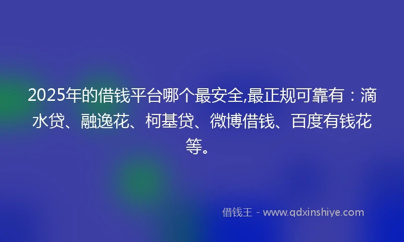 2025年的借钱平台哪个最安全,最正规可靠有：滴水贷、融逸花、柯基贷、微博借钱、百度有钱花等。