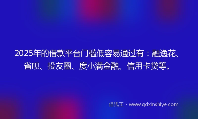 2025年的借款平台门槛低容易通过有：融逸花、省呗、投友圈、度小满金融、信用卡贷等。