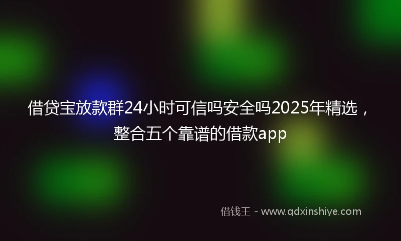 借贷宝放款群24小时可信吗安全吗2025年精选，整合五个靠谱的借款app