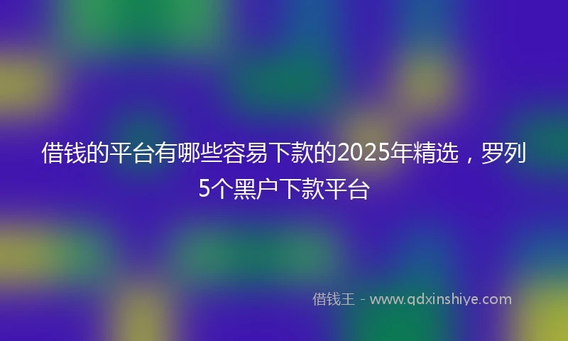 借钱的平台有哪些容易下款的2025年精选，罗列5个黑户下款平台