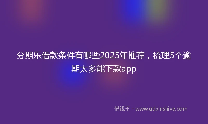 分期乐借款条件有哪些2025年推荐，梳理5个逾期太多能下款app