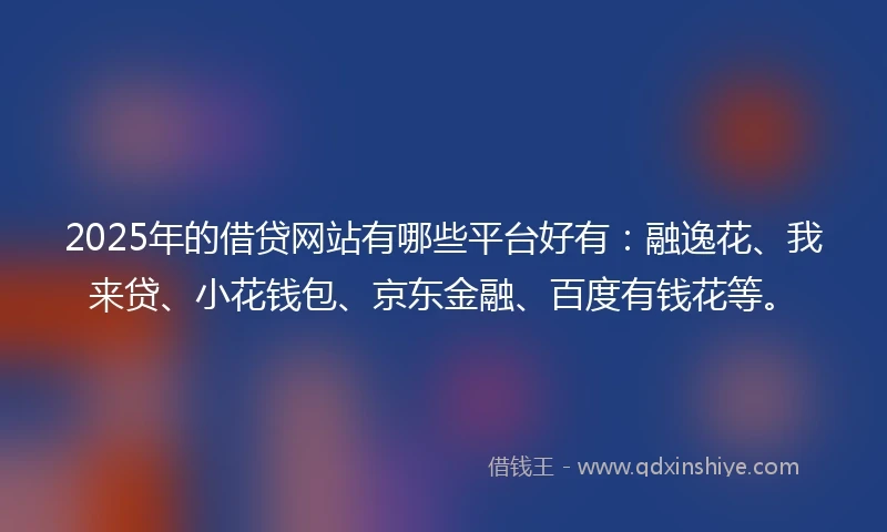 2025年的借贷网站有哪些平台好有：融逸花、我来贷、小花钱包、京东金融、百度有钱花等。