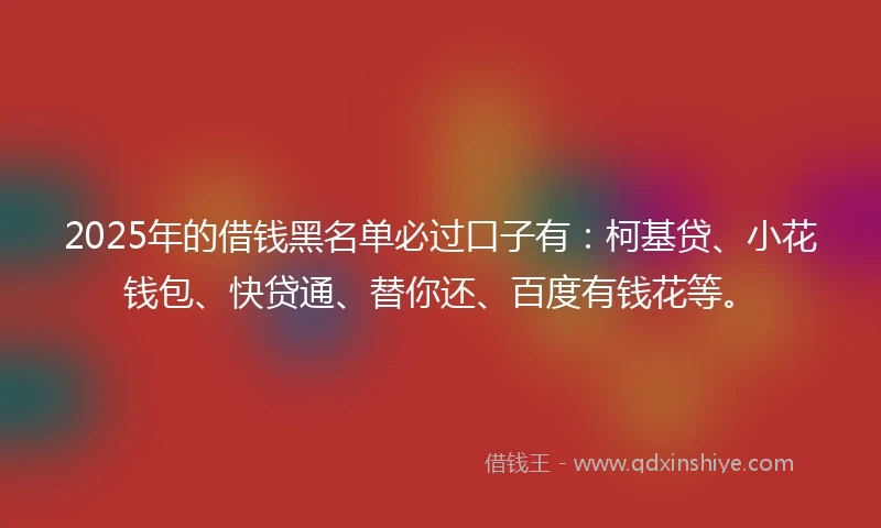 2025年的借钱黑名单必过口子有：柯基贷、小花钱包、快贷通、替你还、百度有钱花等。