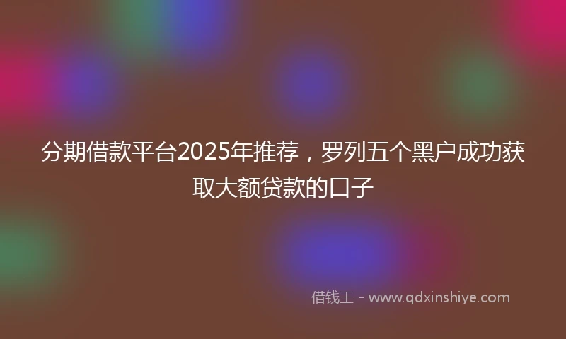 分期借款平台2025年推荐，罗列五个黑户成功获取大额贷款的口子