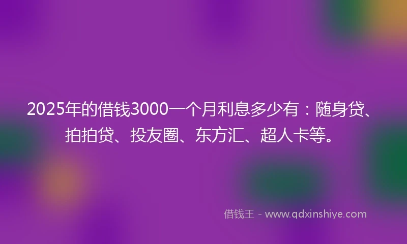 2025年的借钱3000一个月利息多少有：随身贷、拍拍贷、投友圈、东方汇、超人卡等。