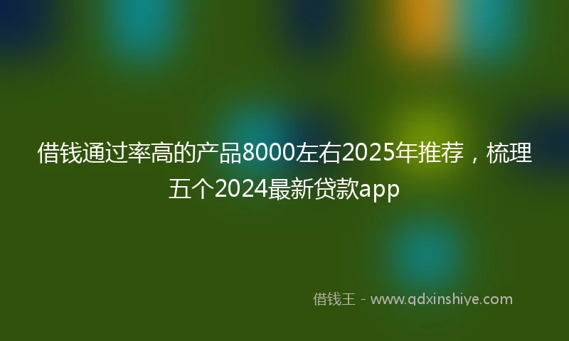 借钱通过率高的产品8000左右2025年推荐，梳理五个2024最新贷款app