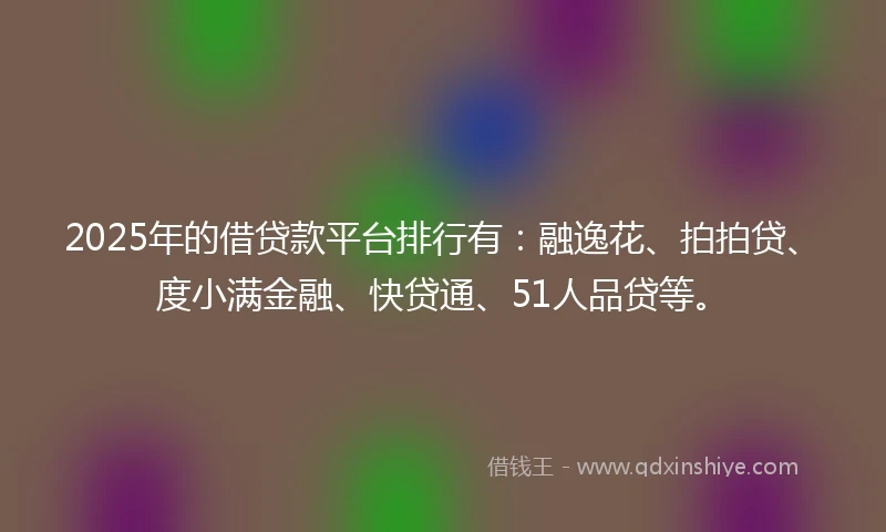 2025年的借贷款平台排行有：融逸花、拍拍贷、度小满金融、快贷通、51人品贷等。