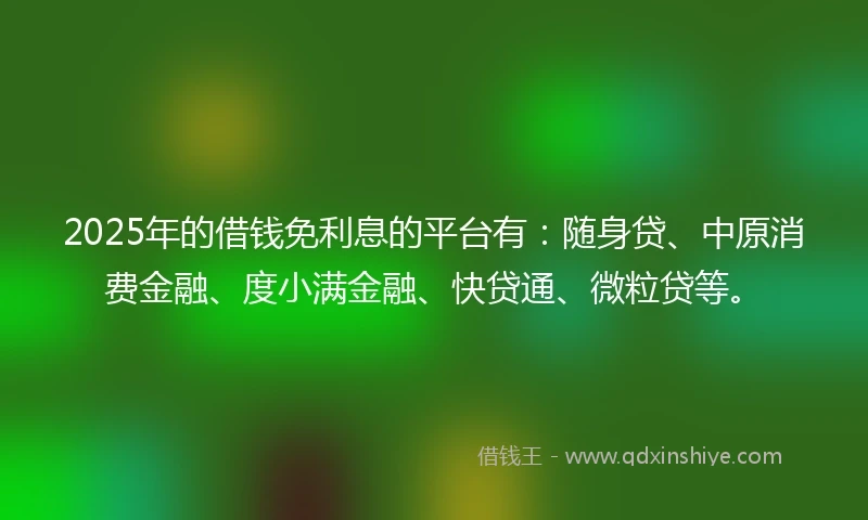 2025年的借钱免利息的平台有：随身贷、中原消费金融、度小满金融、快贷通、微粒贷等。