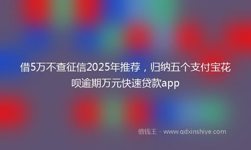 借5万不查征信2025年推荐，归纳五个支付宝花呗逾期万元快速贷款app