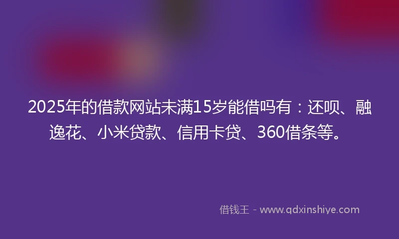 2025年的借款网站未满15岁能借吗有：还呗、融逸花、小米贷款、信用卡贷、360借条等。