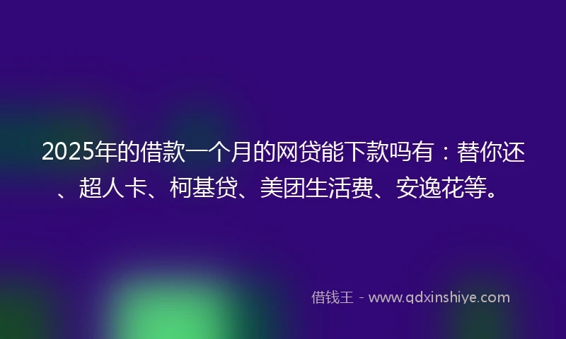 2025年的借款一个月的网贷能下款吗有：替你还、超人卡、柯基贷、美团生活费、安逸花等。