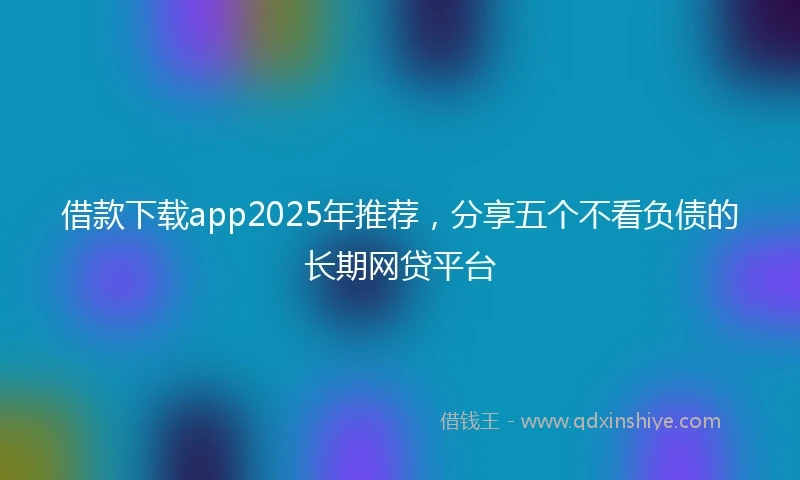 借款下载app2025年推荐，分享五个不看负债的长期网贷平台