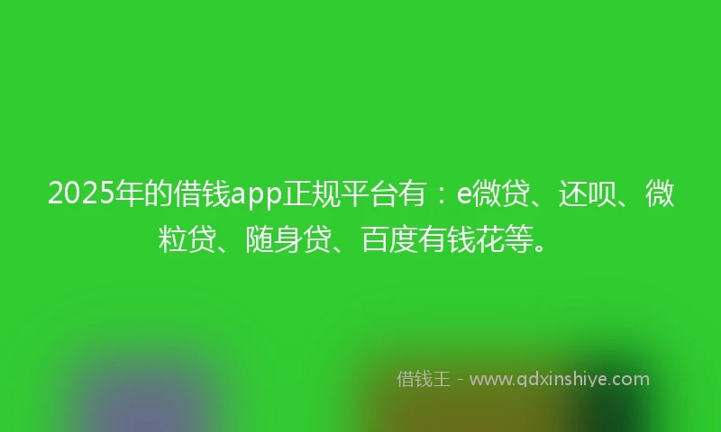2025年的借钱app正规平台有：e微贷、还呗、微粒贷、随身贷、百度有钱花等。