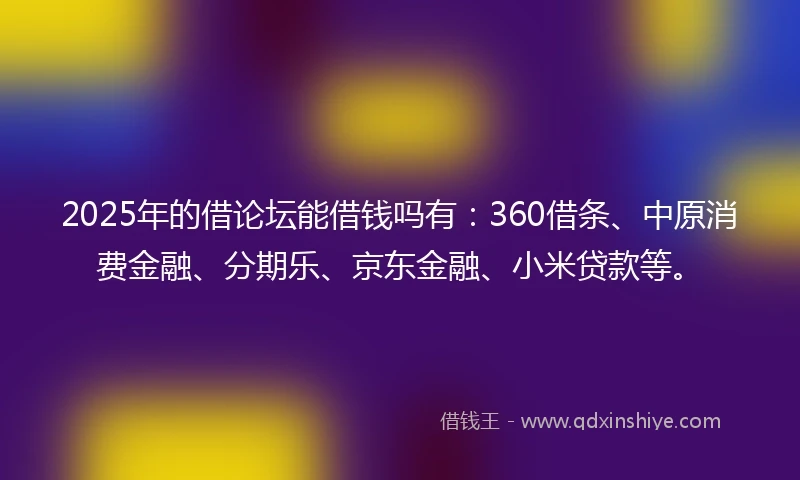 2025年的借论坛能借钱吗有：360借条、中原消费金融、分期乐、京东金融、小米贷款等。