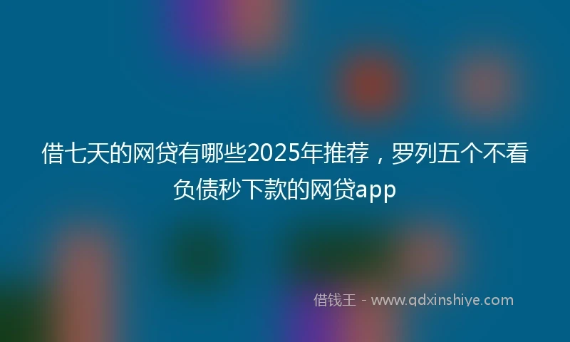 借七天的网贷有哪些2025年推荐，罗列五个不看负债秒下款的网贷app