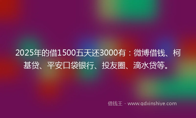 2025年的借1500五天还3000有:微博借钱、柯基贷、平安口袋银行、投友圈、滴水贷等。