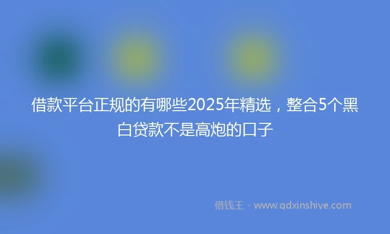 借款平台正规的有哪些2025年精选，整合5个黑白贷款不是高炮的口子