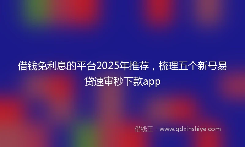 借钱免利息的平台2025年推荐，梳理五个新号易贷速审秒下款app