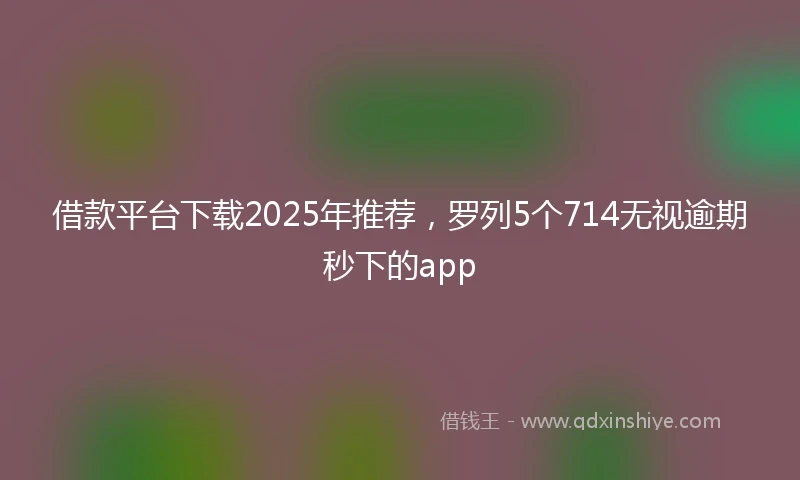 借款平台下载2025年推荐，罗列5个714无视逾期秒下的app