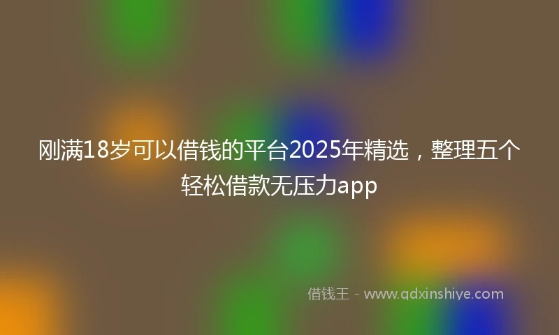 刚满18岁可以借钱的平台2025年精选，整理五个轻松借款无压力app