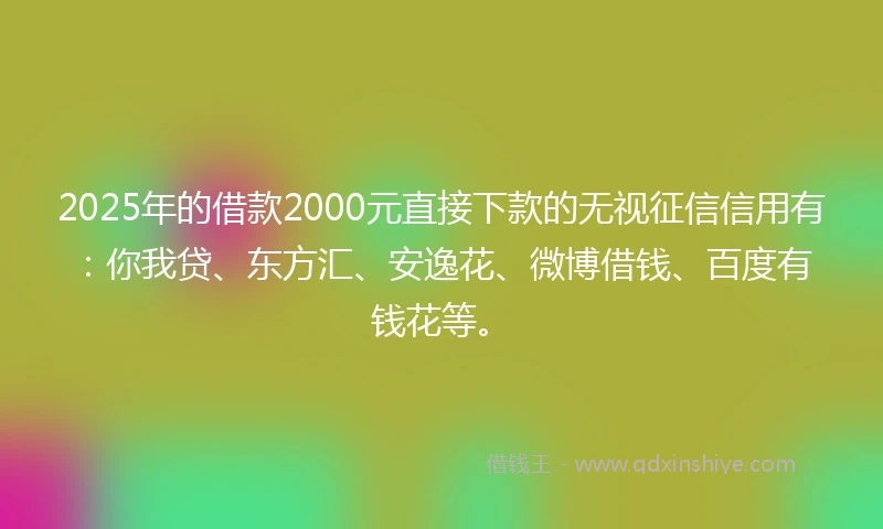 2025年的借款2000元直接下款的无视征信信用有：你我贷、东方汇、安逸花、微博借钱、百度有钱花等。