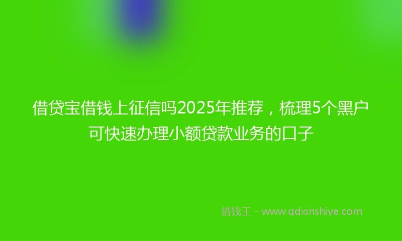 借贷宝借钱上征信吗2025年推荐，梳理5个黑户可快速办理小额贷款业务的口子