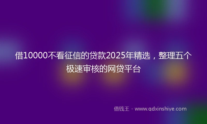 借10000不看征信的贷款2025年精选,整理五个极速审核的网贷平台