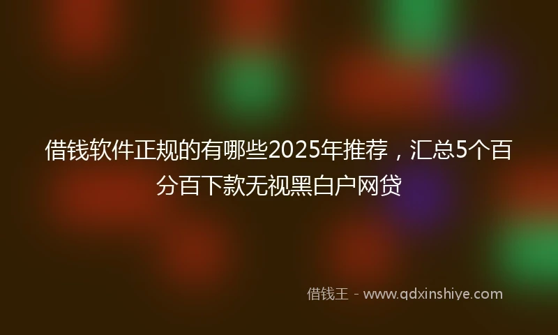 借钱软件正规的有哪些2025年推荐，汇总5个百分百下款无视黑白户网贷