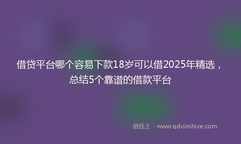 借贷平台哪个容易下款18岁可以借2025年精选，总结5个靠谱的借款平台