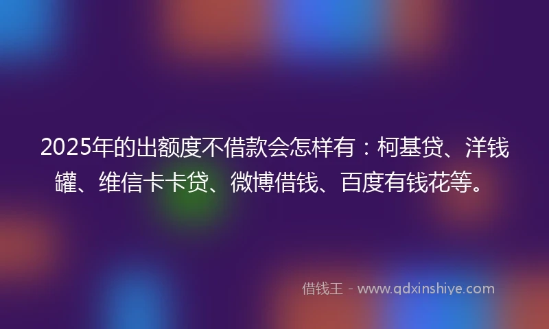 2025年的出额度不借款会怎样有：柯基贷、洋钱罐、维信卡卡贷、微博借钱、百度有钱花等。