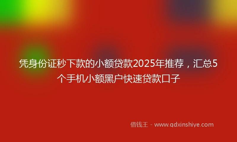 凭身份证秒下款的小额贷款2025年推荐，汇总5个手机小额黑户快速贷款口子