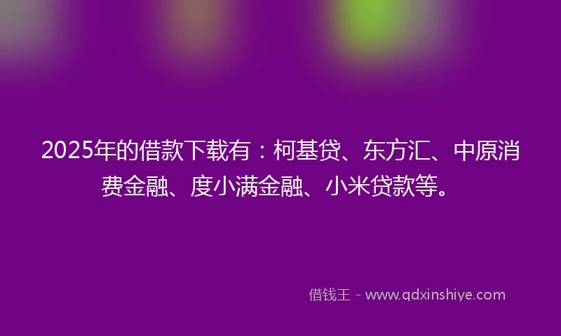 2025年的借款下载有：柯基贷、东方汇、中原消费金融、度小满金融、小米贷款等。