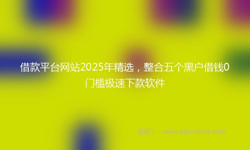 借款平台网站2025年精选，整合五个黑户借钱0门槛极速下款软件