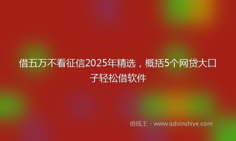 借五万不看征信2025年精选，概括5个网贷大口子轻松借软件