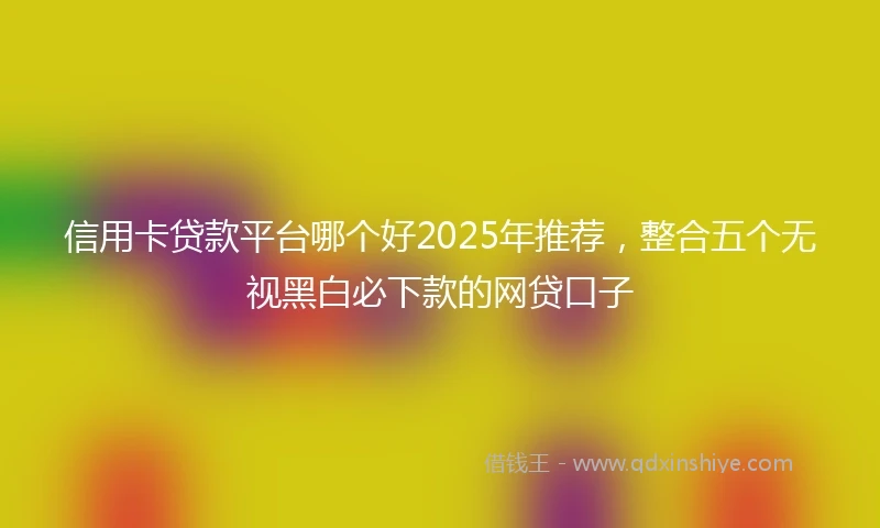 信用卡贷款平台哪个好2025年推荐，整合五个无视黑白必下款的网贷口子