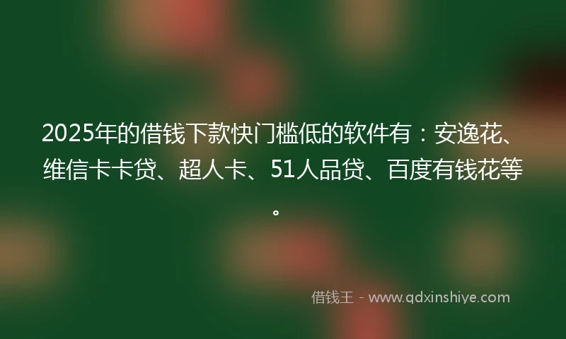 2025年的借钱下款快门槛低的软件有：安逸花、维信卡卡贷、超人卡、51人品贷、百度有钱花等。