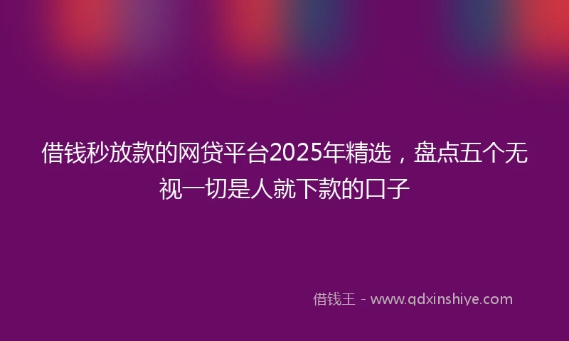 借钱秒放款的网贷平台2025年精选，盘点五个无视一切是人就下款的口子
