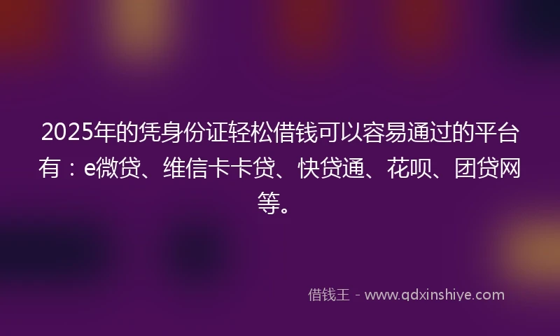 2025年的凭身份证轻松借钱可以容易通过的平台有：e微贷、维信卡卡贷、快贷通、花呗、团贷网等。