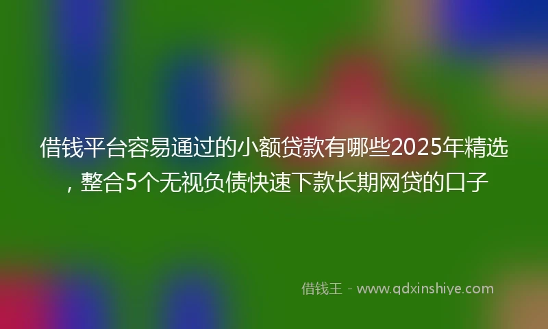 借钱平台容易通过的小额贷款有哪些2025年精选，整合5个无视负债快速下款长期网贷的口子