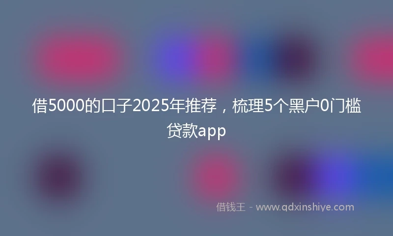 借5000的口子2025年推荐，梳理5个黑户0门槛贷款app