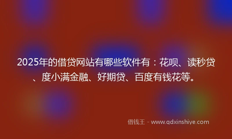 2025年的借贷网站有哪些软件有：花呗、读秒贷、度小满金融、好期贷、百度有钱花等。
