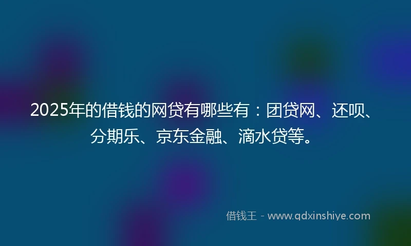 2025年的借钱的网贷有哪些有：团贷网、还呗、分期乐、京东金融、滴水贷等。